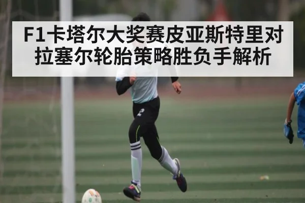 F1卡塔尔大奖赛皮亚斯特里对拉塞尔轮胎策略胜负手解析