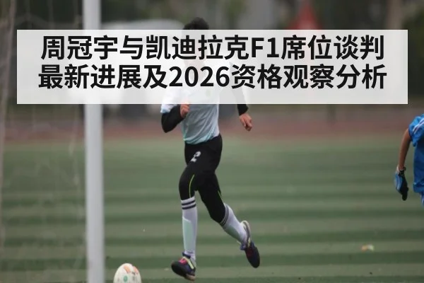 周冠宇与凯迪拉克F1席位谈判最新进展及2026资格观察分析